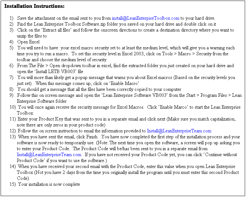 Text Box: Installation Instructions:
1)      Save the attachment on the email sent to you from install@LeanEnterpiseToolbox.com to your hard drive.
2)      Find the Lean Enterprise Toolbox Software.zip folder you saved on your hard drive and double click on it
3)      Click on the Extract all files and follow the onscreen directions to create a destination directory where you want to unzip the files to
4)      Open Excel
5)      You will need to have  your excel macro security set to at least the medium level, which will give you a warning each time you try to run a macro.  To set this security level in Excel 2003, click on Tools > Macro > Security from the toolbar and choose the medium level of security.
6)      From The File > Open dropdown toolbar in excel, find the extracted folder you just created on your hard drive and open the Install LETB VB003 file
7)      You will more than likely get a popup message that warns you about Excel macros (Based on the security levels you just set).  When this message comes up, click on Enable Macro
8)      You should get a message that all the files have been correctly copied to your computer
9)      Follow this on screen message and open the Lean Enterprise Software VB003 from the Start > Program Files > Lean Enterprise Software folder
10)   You will once again receive the security message for Excel Macros.  Click Enable Marco to start the Lean Enterprise Toolbox.
11)   Enter your Product Key that was sent to you in a separate email and click next (Make sure you match capitalization, note there are only zeros in your product code)
12)   Follow the on screen instruction to email the information provided to Install@LeanEnterpriseTeam.com
13)   When you have sent the email, click Finish.  You have now completed the first step of the installation process and your software is now ready to temporarily use. (Note: The next time you open the software, a screen will pop up asking you to enter your Product Code.  The Product Code will be/has been sent to you in a separate email from Install@LeanEnterpriseTeam.com.  If you have not received your Product Code yet, you can click Continue without Product Code if you want to use the software.)
14)   When you have received your second email with the Product Code, enter this value when you open Lean Enterprise Toolbox (Not you have 2 days from the time you originally install the program until you must enter this second Product Code)
15)   Your installation is now complete

