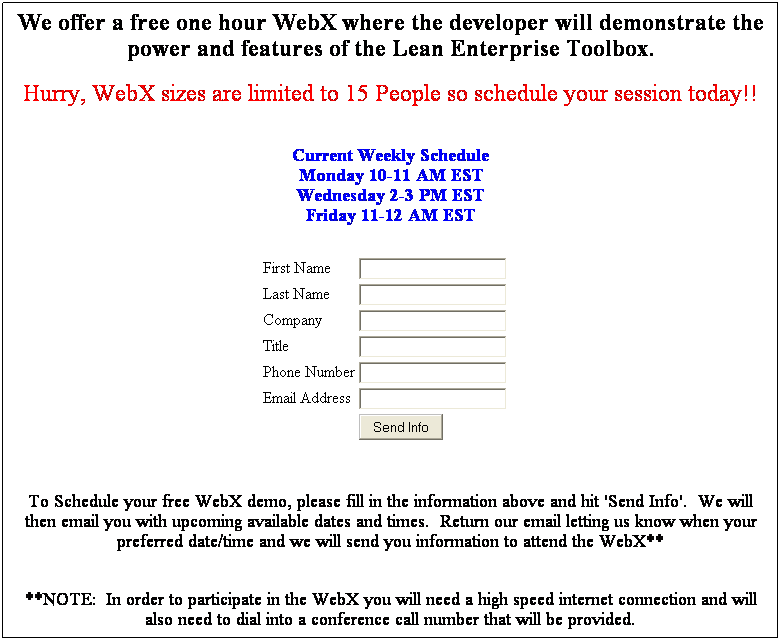 Text Box: We offer a free one hour WebX where the developer will demonstrate the power and features of the Lean Enterprise Toolbox.
 
Hurry, WebX sizes are limited to 15 People so schedule your session today!!
 
 
Current Weekly Schedule
Monday 10-11 AM EST
Wednesday 2-3 PM EST
Friday 11-12 AM EST
 
 
 
First Name

Last Name

Company

Title

Phone Number

Email Address

 

 
 
 
 
To Schedule your free WebX demo, please fill in the information above and hit 'Send Info'.  We will then email you with upcoming available dates and times.  Return our email letting us know when your preferred date/time and we will send you information to attend the WebX**
 
**NOTE:  In order to participate in the WebX you will need a high speed internet connection and will also need to dial into a conference call number that will be provided.
